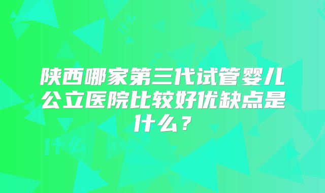 陕西哪家第三代试管婴儿公立医院比较好优缺点是什么？