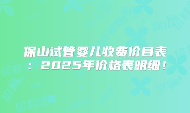 保山试管婴儿收费价目表:2025年价格表明细!