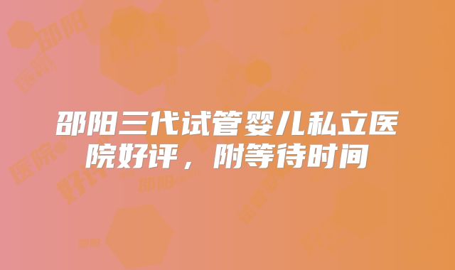 邵阳三代试管婴儿私立医院好评，附等待时间