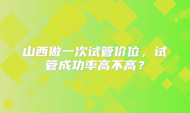 山西做一次试管价位,试管成功率高不高?