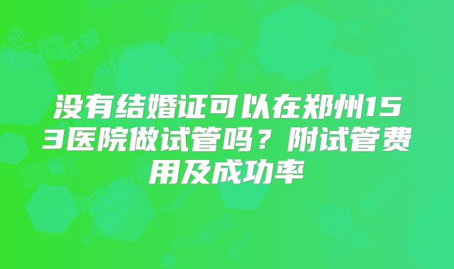 没有结婚证可以在郑州153医院做试管吗?附试管费用及成功率