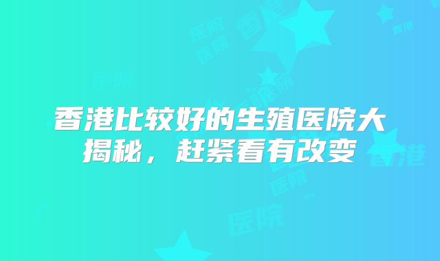 香港比较好的生殖医院大揭秘，赶紧看有改变