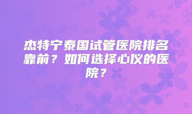 杰特宁泰国试管医院排名靠前?如何选择心仪的医院?