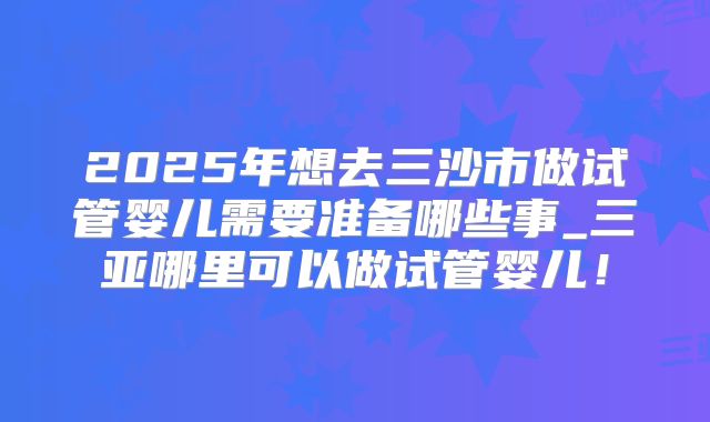 2025年想去三沙市做试管婴儿需要准备哪些事_三亚哪里可以做试管婴儿！