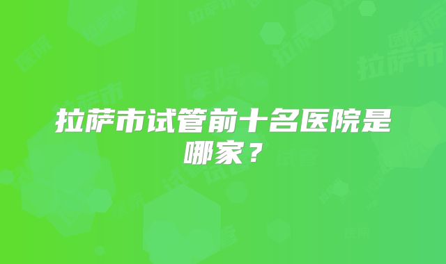 拉萨市试管前十名医院是哪家?