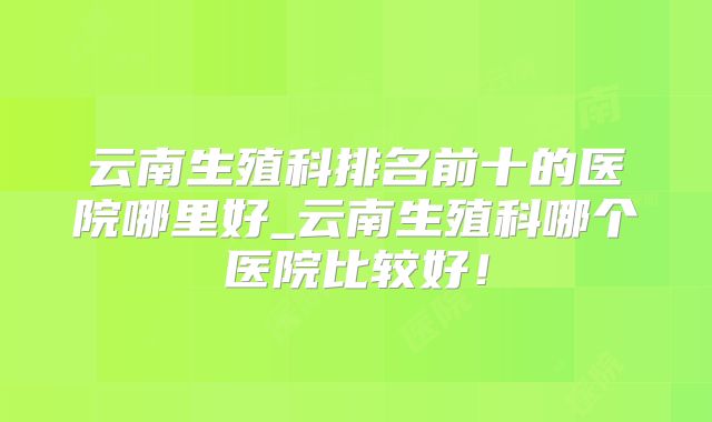 云南生殖科排名前十的医院哪里好_云南生殖科哪个医院比较好！