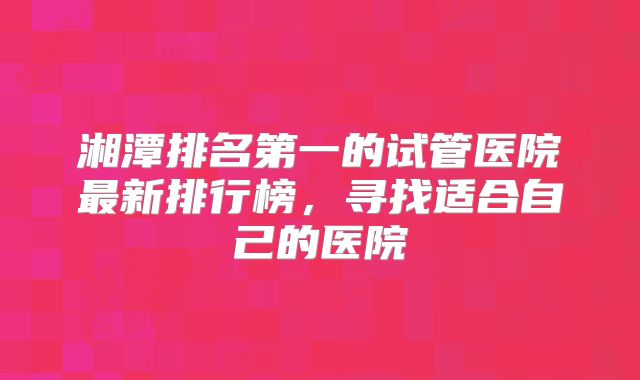 湘潭排名第一的试管医院最新排行榜,寻找适合自己的医院