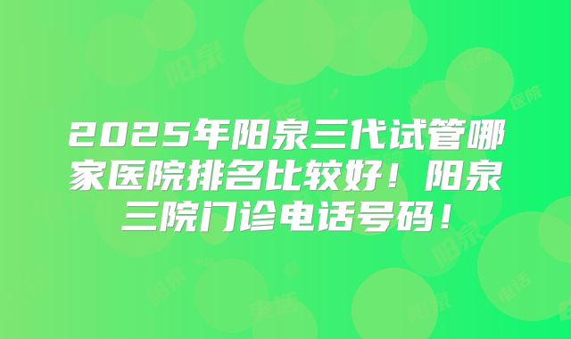 2025年阳泉三代试管哪家医院排名比较好！阳泉三院门诊电话号码！