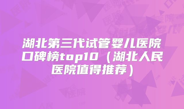 湖北第三代试管婴儿医院口碑榜top10（湖北人民医院值得推荐）