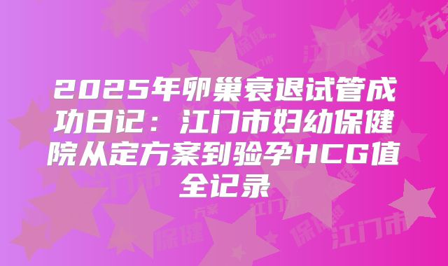 2025年卵巢衰退试管成功日记:江门市妇幼保健院从定方案到验孕HCG值全记录