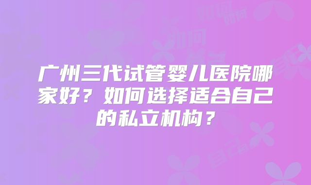 广州三代试管婴儿医院哪家好？如何选择适合自己的私立机构？