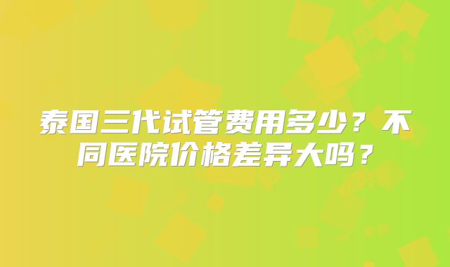 泰国三代试管费用多少？不同医院价格差异大吗？