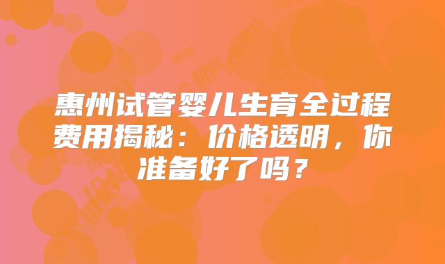 惠州试管婴儿生育全过程费用揭秘:价格透明,你准备好了吗?