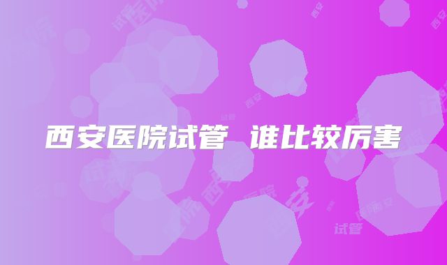 西安医院试管 谁比较厉害