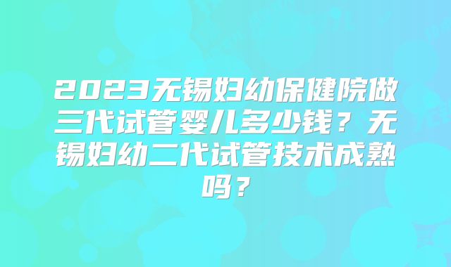 2023无锡妇幼保健院做三代试管婴儿多少钱？无锡妇幼二代试管技术成熟吗？