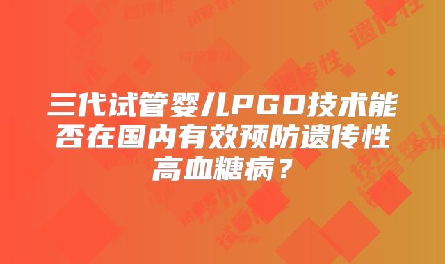 三代试管婴儿PGD技术能否在国内有效预防遗传性高血糖病？