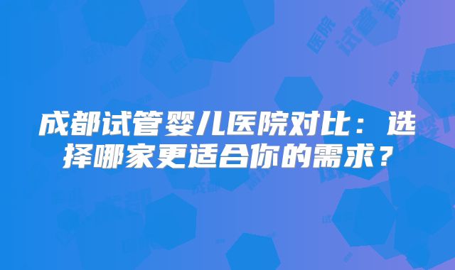 成都试管婴儿医院对比：选择哪家更适合你的需求？