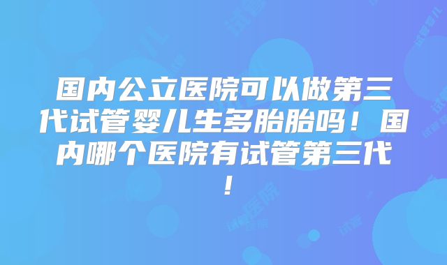 国内公立医院可以做第三代试管婴儿生多胎胎吗！国内哪个医院有试管第三代！