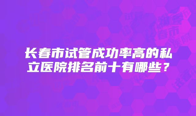长春市试管成功率高的私立医院排名前十有哪些?
