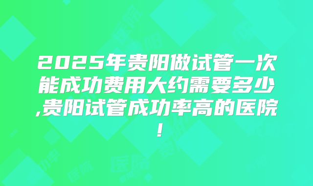 2025年贵阳做试管一次能成功费用大约需要多少,贵阳试管成功率高的医院!