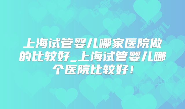 上海试管婴儿哪家医院做的比较好_上海试管婴儿哪个医院比较好!