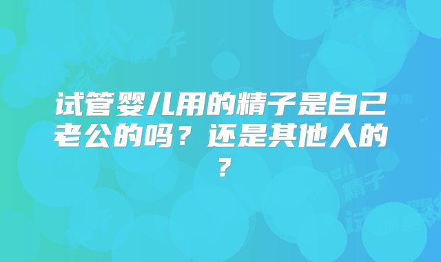 试管婴儿用的精子是自己老公的吗?还是其他人的?