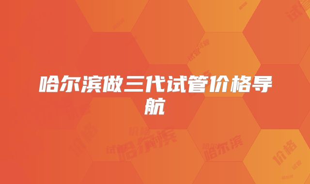 哈尔滨做三代试管价格导航