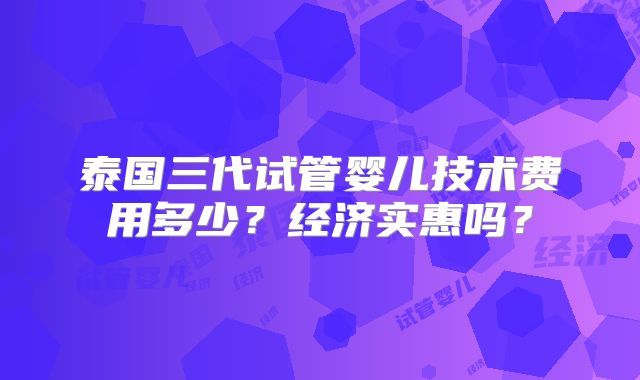 泰国三代试管婴儿技术费用多少？经济实惠吗？