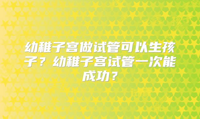 幼稚子宫做试管可以生孩子？幼稚子宫试管一次能成功？