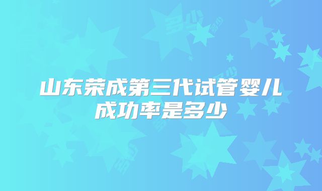 山东荣成第三代试管婴儿成功率是多少