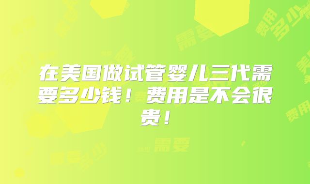 在美国做试管婴儿三代需要多少钱！费用是不会很贵！