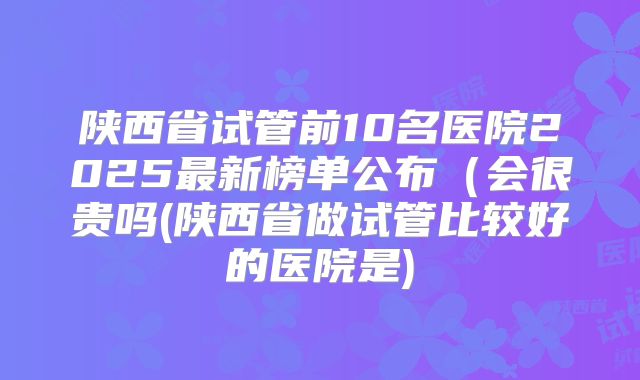 陕西省试管前10名医院2025最新榜单公布（会很贵吗(陕西省做试管比较好的医院是)