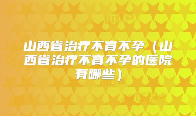 山西省治疗不育不孕（山西省治疗不育不孕的医院有哪些）