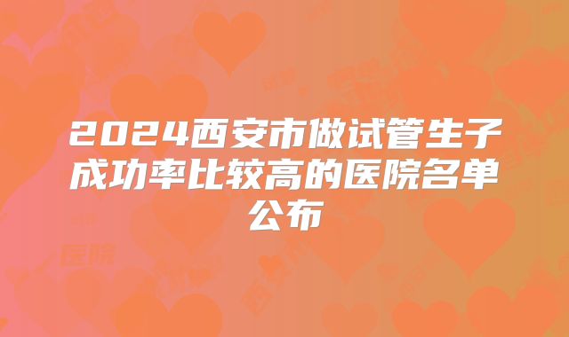 2024西安市做试管生子成功率比较高的医院名单公布