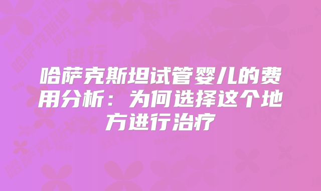 哈萨克斯坦试管婴儿的费用分析：为何选择这个地方进行治疗