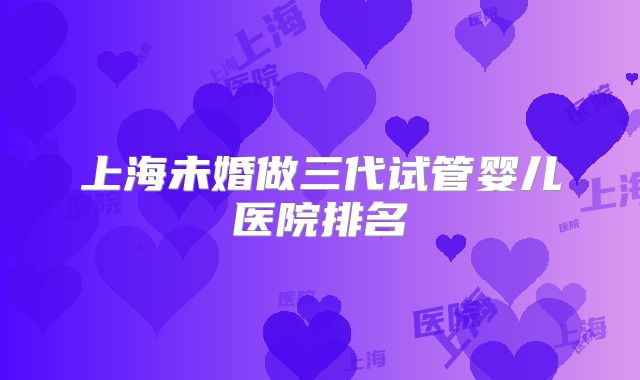 上海未婚做三代试管婴儿医院排名