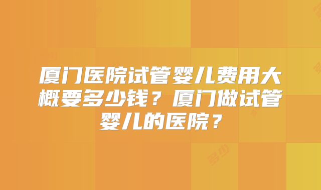 厦门医院试管婴儿费用大概要多少钱？厦门做试管婴儿的医院？
