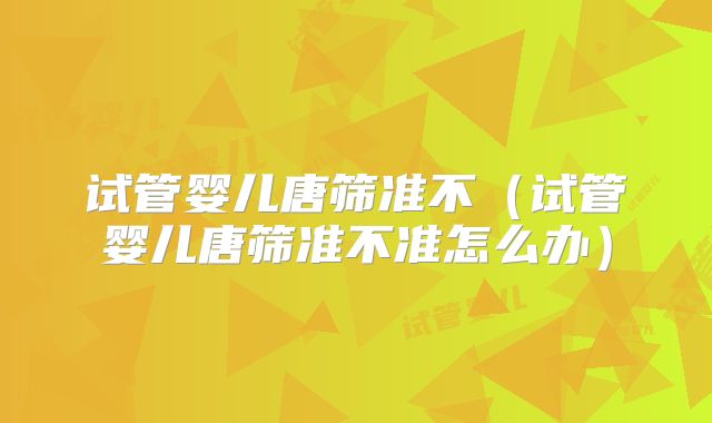 试管婴儿唐筛准不(试管婴儿唐筛准不准怎么办)