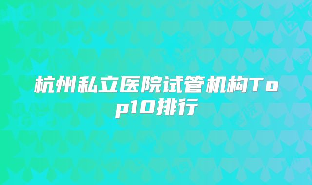 杭州私立医院试管机构Top10排行