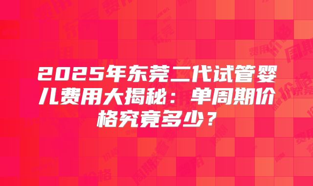 2025年东莞二代试管婴儿费用大揭秘：单周期价格究竟多少？