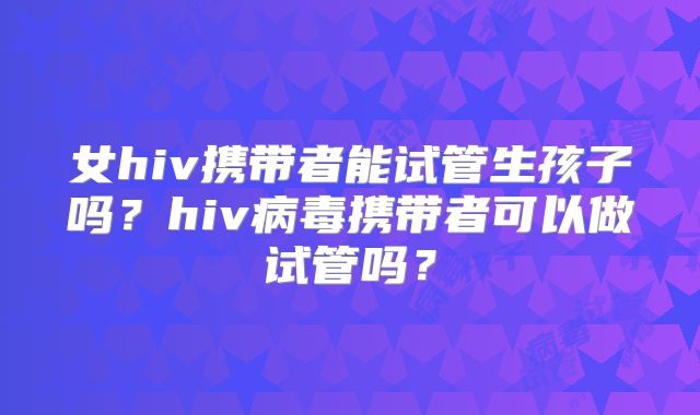 女hiv携带者能试管生孩子吗?hiv病毒携带者可以做试管吗?