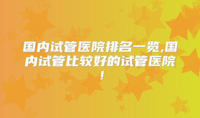 国内试管医院排名一览,国内试管比较好的试管医院！