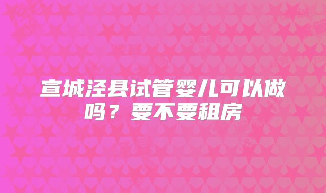 宣城泾县试管婴儿可以做吗？要不要租房