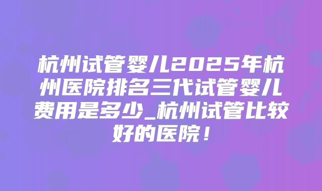 杭州试管婴儿2025年杭州医院排名三代试管婴儿费用是多少_杭州试管比较好的医院!