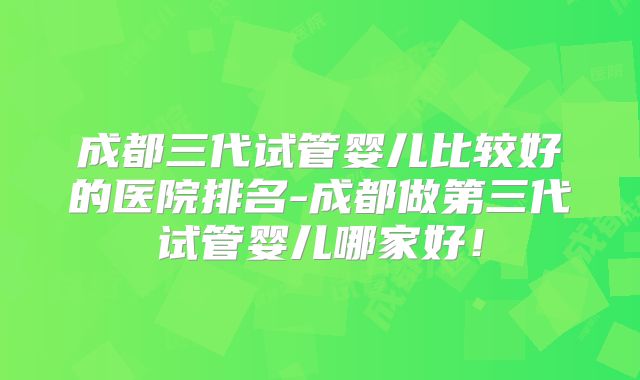 成都三代试管婴儿比较好的医院排名-成都做第三代试管婴儿哪家好！