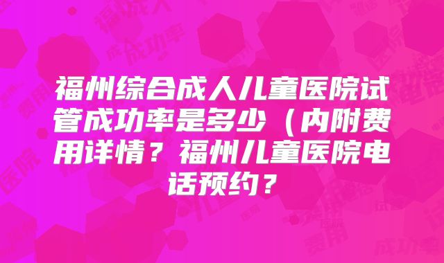 福州综合成人儿童医院试管成功率是多少（内附费用详情？福州儿童医院电话预约？