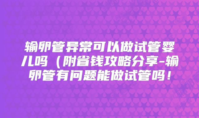 输卵管异常可以做试管婴儿吗（附省钱攻略分享-输卵管有问题能做试管吗！