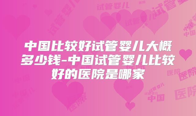 中国比较好试管婴儿大概多少钱-中国试管婴儿比较好的医院是哪家