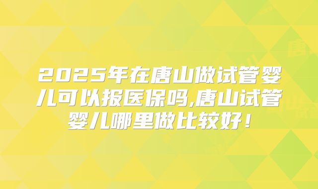 2025年在唐山做试管婴儿可以报医保吗,唐山试管婴儿哪里做比较好！