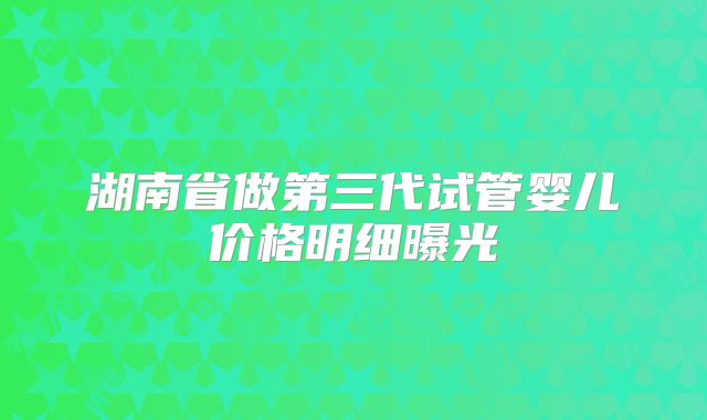 湖南省做第三代试管婴儿价格明细曝光